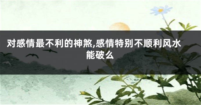 对感情最不利的神煞,感情特别不顺利风水能破么