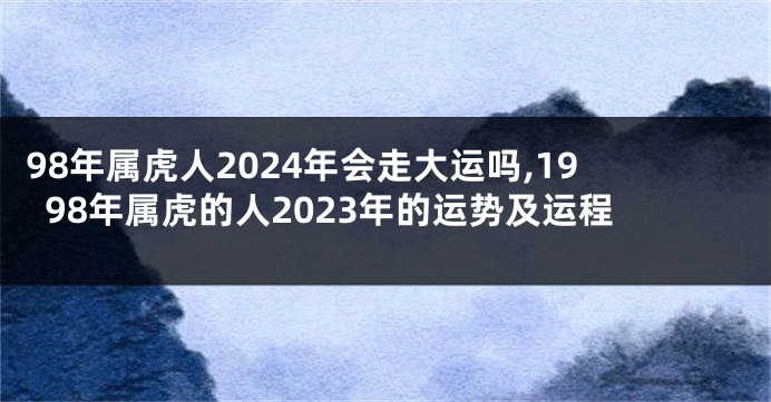 98年属虎人2024年会走大运吗,1998年属虎的人2023年的运势及运程