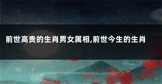 前世高贵的生肖男女属相,前世今生的生肖
