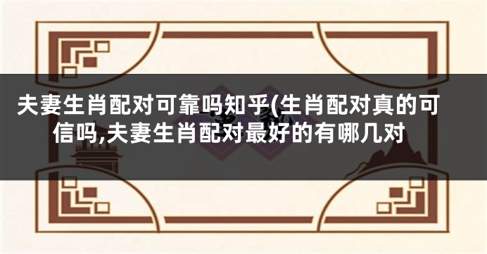夫妻生肖配对可靠吗知乎(生肖配对真的可信吗,夫妻生肖配对最好的有哪几对