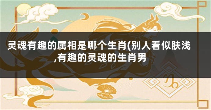 灵魂有趣的属相是哪个生肖(别人看似肤浅,有趣的灵魂的生肖男