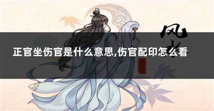 正官坐伤官是什么意思,伤官配印怎么看