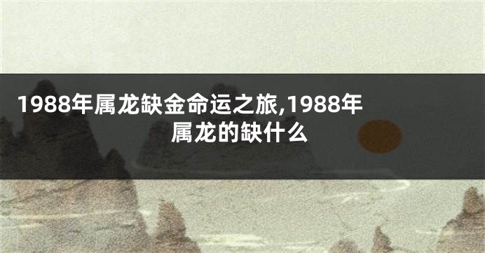 1988年属龙缺金命运之旅,1988年属龙的缺什么