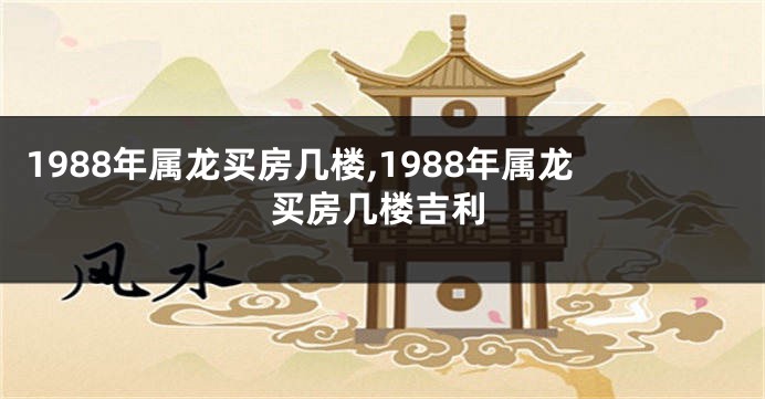 1988年属龙买房几楼,1988年属龙买房几楼吉利