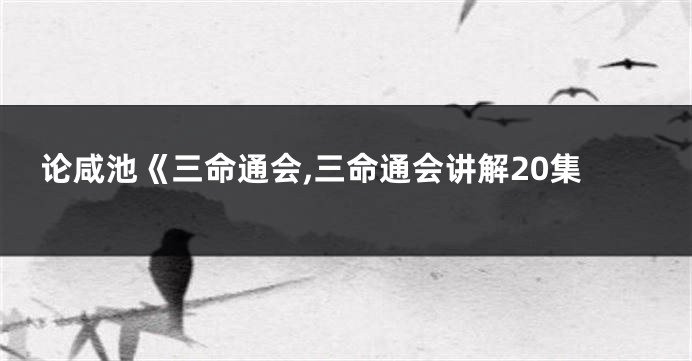 论咸池《三命通会,三命通会讲解20集