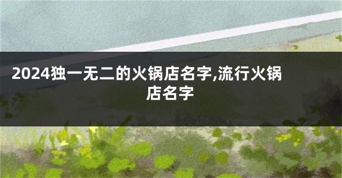 2024独一无二的火锅店名字,流行火锅店名字