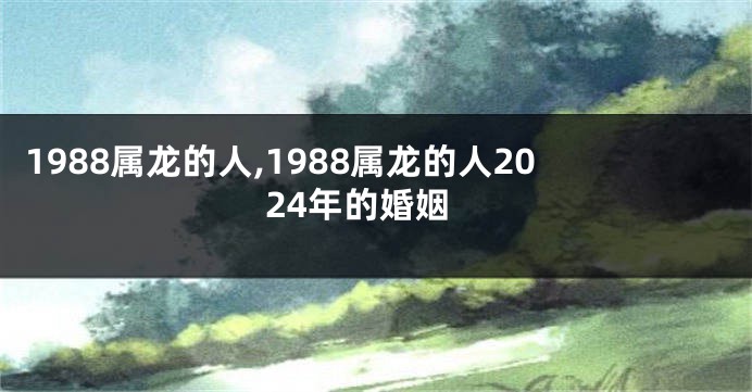 1988属龙的人,1988属龙的人2024年的婚姻