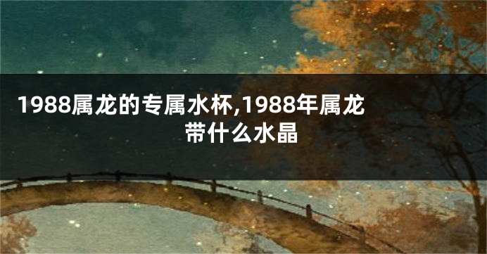 1988属龙的专属水杯,1988年属龙带什么水晶