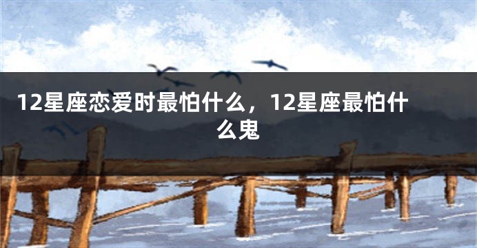 12星座恋爱时最怕什么，12星座最怕什么鬼