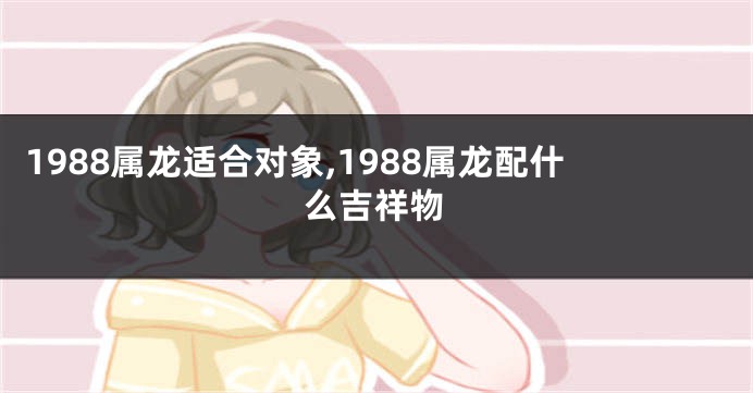 1988属龙适合对象,1988属龙配什么吉祥物