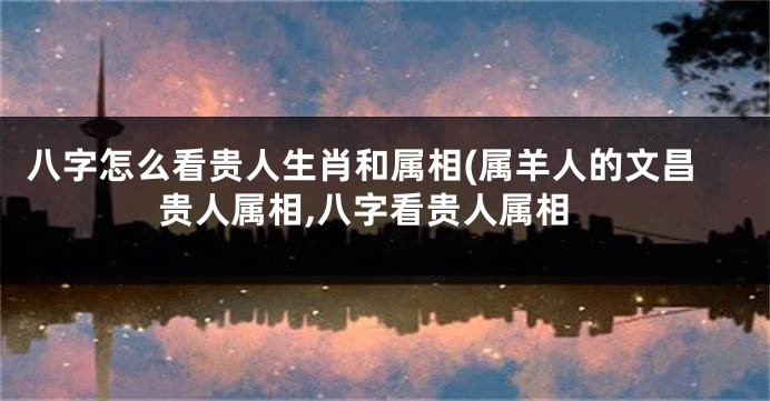 八字怎么看贵人生肖和属相(属羊人的文昌贵人属相,八字看贵人属相