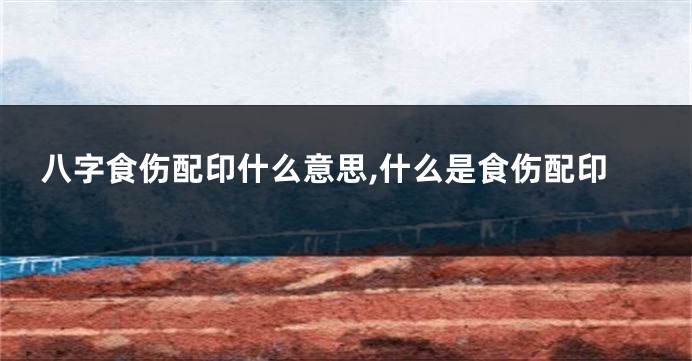八字食伤配印什么意思,什么是食伤配印