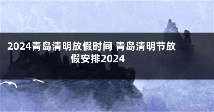 2024青岛清明放假时间 青岛清明节放假安排2024