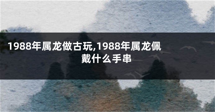 1988年属龙做古玩,1988年属龙佩戴什么手串