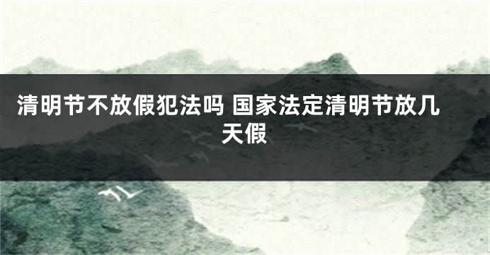清明节不放假犯法吗 国家法定清明节放几天假