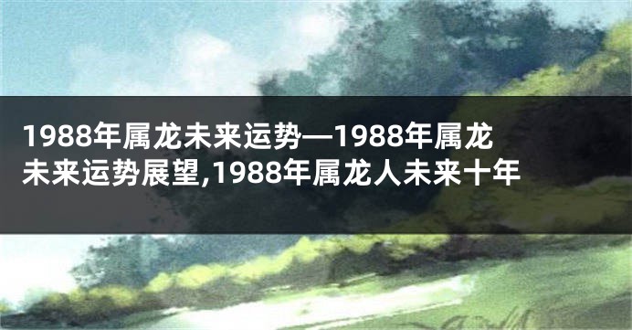 1988年属龙未来运势—1988年属龙未来运势展望,1988年属龙人未来十年