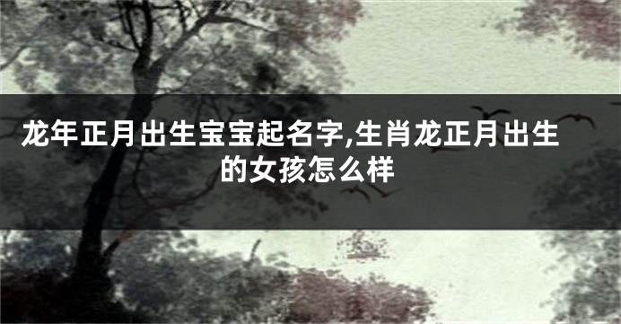 龙年正月出生宝宝起名字,生肖龙正月出生的女孩怎么样