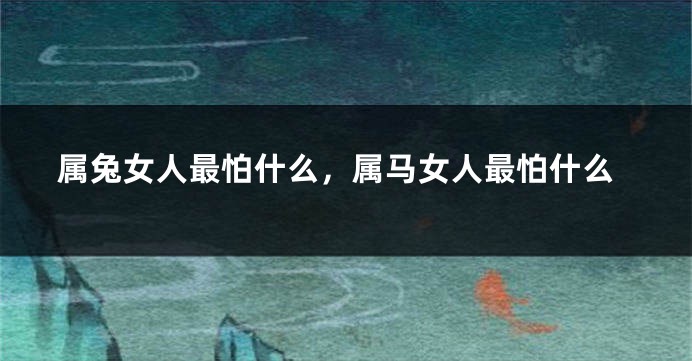 属兔女人最怕什么，属马女人最怕什么