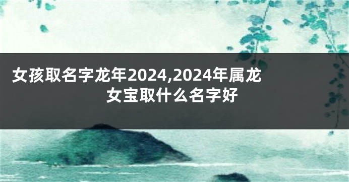 女孩取名字龙年2024,2024年属龙女宝取什么名字好