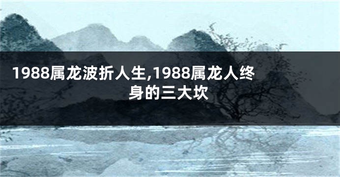 1988属龙波折人生,1988属龙人终身的三大坎