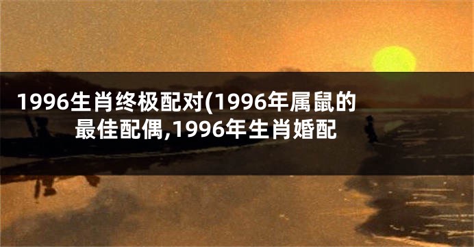 1996生肖终极配对(1996年属鼠的最佳配偶,1996年生肖婚配