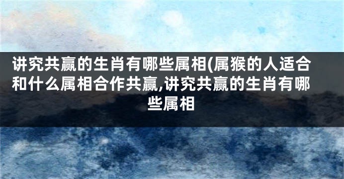 讲究共赢的生肖有哪些属相(属猴的人适合和什么属相合作共赢,讲究共赢的生肖有哪些属相