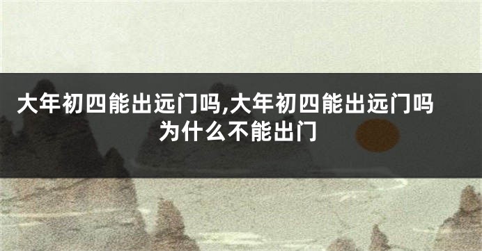 大年初四能出远门吗,大年初四能出远门吗为什么不能出门