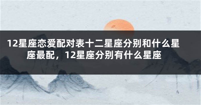 12星座恋爱配对表十二星座分别和什么星座最配，12星座分别有什么星座