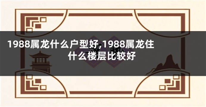 1988属龙什么户型好,1988属龙住什么楼层比较好