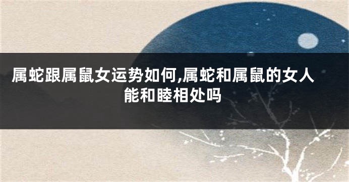 属蛇跟属鼠女运势如何,属蛇和属鼠的女人能和睦相处吗