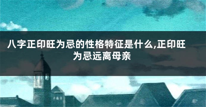 八字正印旺为忌的性格特征是什么,正印旺为忌远离母亲