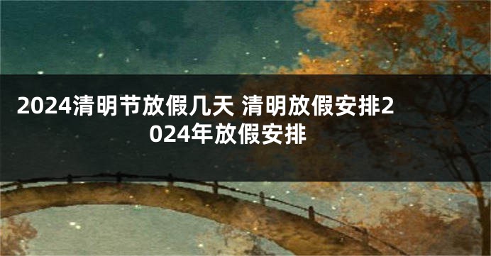 2024清明节放假几天 清明放假安排2024年放假安排