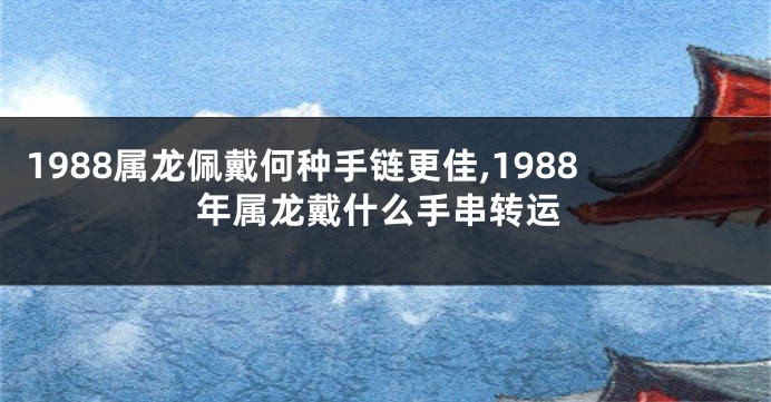 1988属龙佩戴何种手链更佳,1988年属龙戴什么手串转运