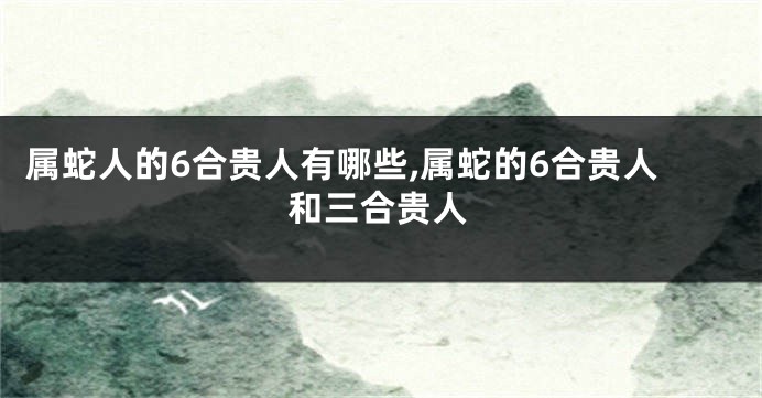 属蛇人的6合贵人有哪些,属蛇的6合贵人和三合贵人