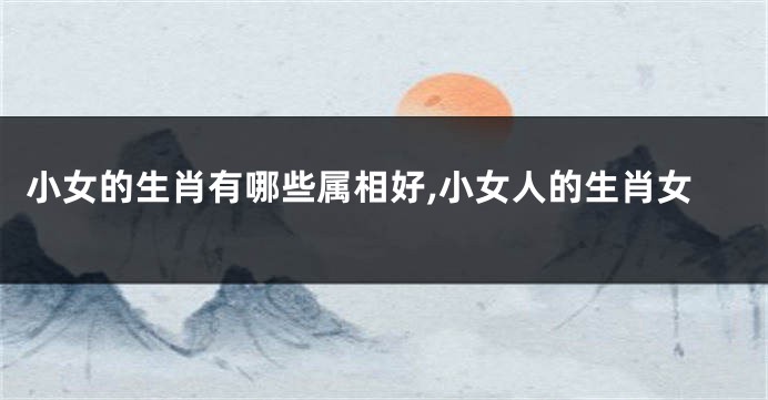 小女的生肖有哪些属相好,小女人的生肖女