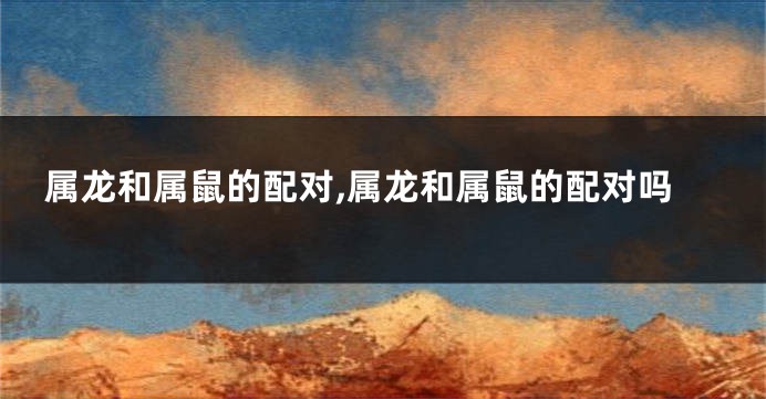 属龙和属鼠的配对,属龙和属鼠的配对吗