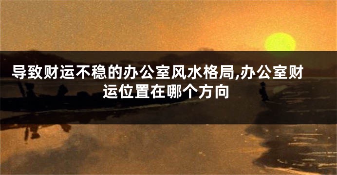 导致财运不稳的办公室风水格局,办公室财运位置在哪个方向