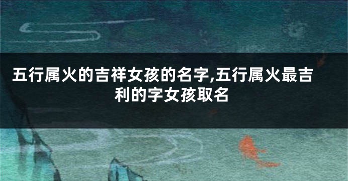 五行属火的吉祥女孩的名字,五行属火最吉利的字女孩取名