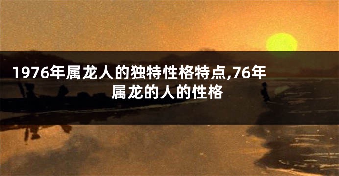 1976年属龙人的独特性格特点,76年属龙的人的性格
