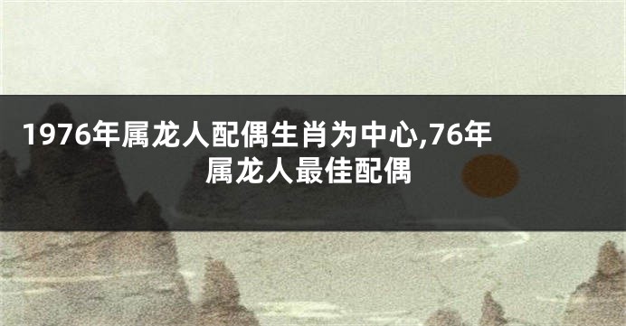 1976年属龙人配偶生肖为中心,76年属龙人最佳配偶