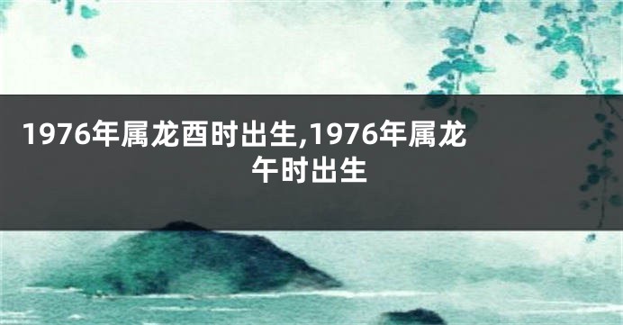 1976年属龙酉时出生,1976年属龙午时出生