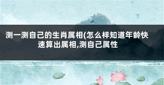 测一测自己的生肖属相(怎么样知道年龄快速算出属相,测自己属性