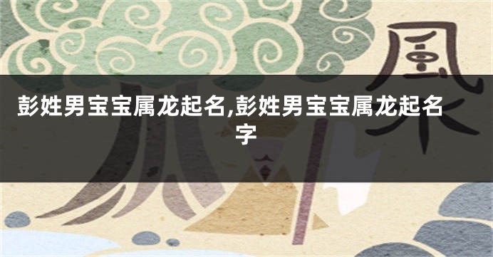 彭姓男宝宝属龙起名,彭姓男宝宝属龙起名字