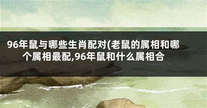 96年鼠与哪些生肖配对(老鼠的属相和哪个属相最配,96年鼠和什么属相合