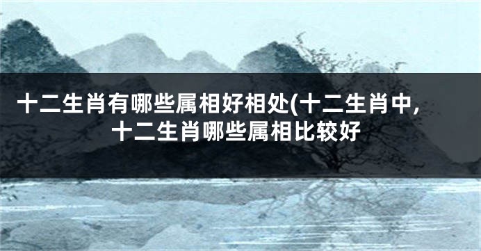 十二生肖有哪些属相好相处(十二生肖中,十二生肖哪些属相比较好