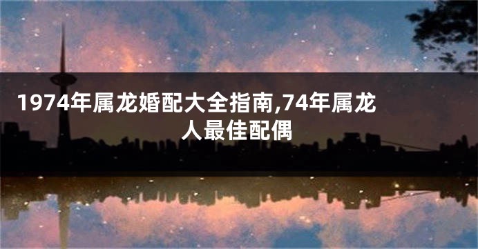 1974年属龙婚配大全指南,74年属龙人最佳配偶