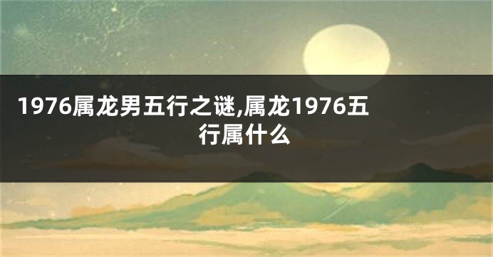 1976属龙男五行之谜,属龙1976五行属什么