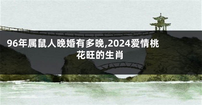 96年属鼠人晚婚有多晚,2024爱情桃花旺的生肖