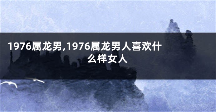 1976属龙男,1976属龙男人喜欢什么样女人