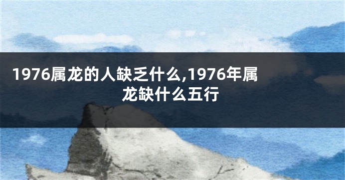 1976属龙的人缺乏什么,1976年属龙缺什么五行